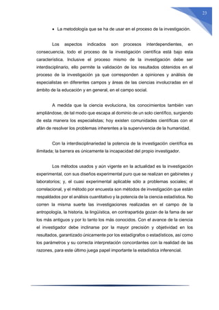 23
 La metodología que se ha de usar en el proceso de la investigación.
Los aspectos indicados son procesos interdependientes, en
consecuencia, todo el proceso de la investigación científica está bajo esta
característica. Inclusive el proceso mismo de la investigación debe ser
interdisciplinario, ello permite la validación de los resultados obtenidos en el
proceso de la investigación ya que corresponden a opiniones y análisis de
especialistas en diferentes campos y áreas de las ciencias involucradas en el
ámbito de la educación y en general, en el campo social.
A medida que la ciencia evoluciona, los conocimientos también van
ampliándose, de tal modo que escapa al dominio de un solo científico, surgiendo
de esta manera los especialistas; hoy existen comunidades científicas con el
afán de resolver los problemas inherentes a la supervivencia de la humanidad.
Con la interdisciplinariedad la potencia de la investigación científica es
ilimitada; la barrera es únicamente la incapacidad del propio investigador.
Los métodos usados y aún vigente en la actualidad es la investigación
experimental, con sus diseños experimental puro que se realizan en gabinetes y
laboratorios; y, el cuasi experimental aplicable sólo a problemas sociales; el
correlacional, y el método por encuesta son métodos de investigación que están
respaldados por el análisis cuantitativo y la potencia de la ciencia estadística. No
corren la misma suerte las investigaciones realizadas en el campo de la
antropología, la historia, la lingüística, en contrapartida gozan de la fama de ser
los más antiguos y por lo tanto los más conocidos. Con el avance de la ciencia
el investigador debe inclinarse por la mayor precisión y objetividad en los
resultados, garantizado únicamente por los estadígrafos o estadísticos, así como
los parámetros y su correcta interpretación concordantes con la realidad de las
razones, para este último juega papel importante la estadística inferencial.
 