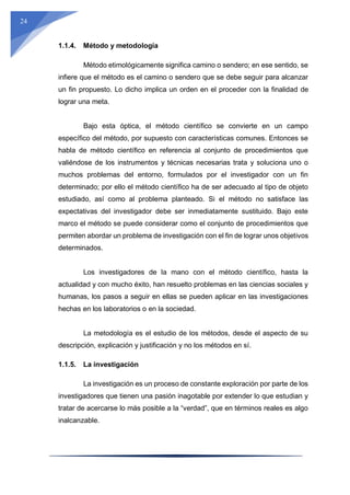 24
1.1.4. Método y metodología
Método etimológicamente significa camino o sendero; en ese sentido, se
infiere que el método es el camino o sendero que se debe seguir para alcanzar
un fin propuesto. Lo dicho implica un orden en el proceder con la finalidad de
lograr una meta.
Bajo esta óptica, el método científico se convierte en un campo
específico del método, por supuesto con características comunes. Entonces se
habla de método científico en referencia al conjunto de procedimientos que
valiéndose de los instrumentos y técnicas necesarias trata y soluciona uno o
muchos problemas del entorno, formulados por el investigador con un fin
determinado; por ello el método científico ha de ser adecuado al tipo de objeto
estudiado, así como al problema planteado. Si el método no satisface las
expectativas del investigador debe ser inmediatamente sustituido. Bajo este
marco el método se puede considerar como el conjunto de procedimientos que
permiten abordar un problema de investigación con el fin de lograr unos objetivos
determinados.
Los investigadores de la mano con el método científico, hasta la
actualidad y con mucho éxito, han resuelto problemas en las ciencias sociales y
humanas, los pasos a seguir en ellas se pueden aplicar en las investigaciones
hechas en los laboratorios o en la sociedad.
La metodología es el estudio de los métodos, desde el aspecto de su
descripción, explicación y justificación y no los métodos en sí.
1.1.5. La investigación
La investigación es un proceso de constante exploración por parte de los
investigadores que tienen una pasión inagotable por extender lo que estudian y
tratar de acercarse lo más posible a la “verdad”, que en términos reales es algo
inalcanzable.
 