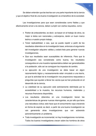 25
Se deben entender que las teorías son una parte importante de la ciencia
y que el objetivo final de una buena investigación es el beneficio de la sociedad.
Las investigaciones para que sean consideradas como fiables y que
efectivamente sirven a la ciencia, deben cumplir con ciertos requisitos, como:
 Parten de antecedentes; es decir, se basan en el trabajo de otros, es
mejor si éstos son nacionales y extranjeros, darán un buen marco
teórico a nuestro propio trabajo.
 Tener replicabilidad; o sea, que se pueda repetir a partir de los
resultados obtenidos en la investigación base, entonces el argumento
del investigador adquiere validez y estará lista para generar nuevas
investigaciones.
 Que sus resultados sean susceptibles de inferencia. Para que la
investigación sea considerada como buena, los resultados
conseguidos en una muestra representativa deben ser generalizables
a la población, sólo así se consiguen los impactos de cambio.
 La ejecución de una investigación se debe basar en algún
razonamiento lógico y necesariamente estar vinculado a una teoría,
ya que la actividad de la investigación nos proporciona respuestas a
preguntas que ayudan a llenar los vacíos que se han producido en el
desarrollo de la ciencia.
 La viabilidad de su ejecución está estrictamente delimitada por la
accesibilidad a la muestra, los recursos humanos, materiales y
recursos financieros disponibles.
 Los resultados obtenidos en una investigación tienen las
características de generar nuevas interrogantes, es por ello que tiene
una naturaleza cíclica; esto hace que el conocimiento vaya creciendo
en forma de espiral; es decir, a partir de una buena investigación se
van generando otras investigaciones que van aclarando
panorámicamente un problema.
 Toda investigación es incremental; no hay investigaciones novísimas.
Todos los buenos investigadores crecen sobre los hombros de otros
 