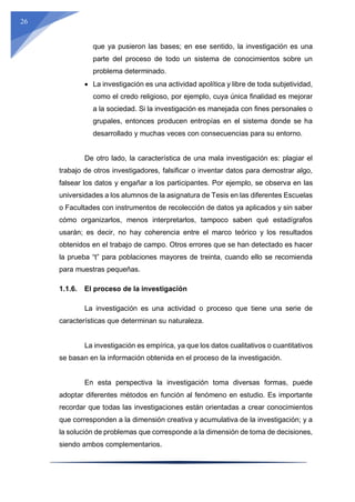 26
que ya pusieron las bases; en ese sentido, la investigación es una
parte del proceso de todo un sistema de conocimientos sobre un
problema determinado.
 La investigación es una actividad apolítica y libre de toda subjetividad,
como el credo religioso, por ejemplo, cuya única finalidad es mejorar
a la sociedad. Si la investigación es manejada con fines personales o
grupales, entonces producen entropías en el sistema donde se ha
desarrollado y muchas veces con consecuencias para su entorno.
De otro lado, la característica de una mala investigación es: plagiar el
trabajo de otros investigadores, falsificar o inventar datos para demostrar algo,
falsear los datos y engañar a los participantes. Por ejemplo, se observa en las
universidades a los alumnos de la asignatura de Tesis en las diferentes Escuelas
o Facultades con instrumentos de recolección de datos ya aplicados y sin saber
cómo organizarlos, menos interpretarlos, tampoco saben qué estadígrafos
usarán; es decir, no hay coherencia entre el marco teórico y los resultados
obtenidos en el trabajo de campo. Otros errores que se han detectado es hacer
la prueba “t” para poblaciones mayores de treinta, cuando ello se recomienda
para muestras pequeñas.
1.1.6. El proceso de la investigación
La investigación es una actividad o proceso que tiene una serie de
características que determinan su naturaleza.
La investigación es empírica, ya que los datos cualitativos o cuantitativos
se basan en la información obtenida en el proceso de la investigación.
En esta perspectiva la investigación toma diversas formas, puede
adoptar diferentes métodos en función al fenómeno en estudio. Es importante
recordar que todas las investigaciones están orientadas a crear conocimientos
que corresponden a la dimensión creativa y acumulativa de la investigación; y a
la solución de problemas que corresponde a la dimensión de toma de decisiones,
siendo ambos complementarios.
 