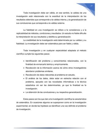 27
Toda investigación debe ser válida, en ese sentido, la validez de una
investigación está relacionada con la exactitud de la interpretación de los
resultados obtenidos que corresponde a la validez interna, y la generalización de
sus conclusiones que corresponde a la validez externa.
La fiabilidad en una investigación se refiere a la consistencia y a la
replicabilidad de métodos, condiciones y resultados. Un estudio no fiable dificulta
la interpretación de sus resultados y debilita su generalización.
La credibilidad de la investigación está determinada por su validez y su
fiabilidad. La investigación debe ser sistemática para ser fiable y válida.
Toda investigación y en cualquier especialidad adaptada al método
científico cumple los siguientes pasos:
 Identificación del problema y conocimientos relacionados, con la
finalidad de enmarcarlo teórica y empíricamente.
 Recolección de la información acerca de cómo otros investigadores
abordaron problemas similares.
 Recolección de datos relevantes al problema en estudio.
 El análisis de los datos, debe estar en estrecha relación con el
problema, apoyado con las novedades informáticas o la técnica
estadística sin ser las determinantes, ya que la finalidad es la
investigación.
 La obtención de las conclusiones y su respectiva generalización.
Estos pasos son los que dan a la investigación científica la característica
de sistemático. En ocasiones algunos se superponen como en la investigación
experimental, en donde las hipótesis se identifican una vez definido el problema
de investigación.
 