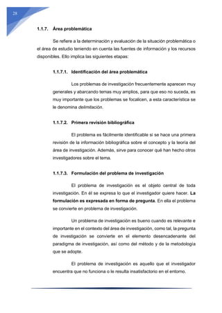 28
1.1.7. Área problemática
Se refiere a la determinación y evaluación de la situación problemática o
el área de estudio teniendo en cuenta las fuentes de información y los recursos
disponibles. Ello implica las siguientes etapas:
1.1.7.1. Identificación del área problemática
Los problemas de investigación frecuentemente aparecen muy
generales y abarcando temas muy amplios, para que eso no suceda, es
muy importante que los problemas se focalicen, a esta característica se
le denomina delimitación.
1.1.7.2. Primera revisión bibliográfica
El problema es fácilmente identificable si se hace una primera
revisión de la información bibliográfica sobre el concepto y la teoría del
área de investigación. Además, sirve para conocer qué han hecho otros
investigadores sobre el tema.
1.1.7.3. Formulación del problema de investigación
El problema de investigación es el objeto central de toda
investigación. En él se expresa lo que el investigador quiere hacer. La
formulación es expresada en forma de pregunta. En ella el problema
se convierte en problema de investigación.
Un problema de investigación es bueno cuando es relevante e
importante en el contexto del área de investigación, como tal, la pregunta
de investigación se convierte en el elemento desencadenante del
paradigma de investigación, así como del método y de la metodología
que se adopte.
El problema de investigación es aquello que el investigador
encuentra que no funciona o le resulta insatisfactorio en el entorno.
 