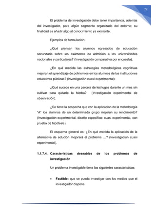 29
El problema de investigación debe tener importancia, además
del investigador, para algún segmento organizado del entorno; su
finalidad es añadir algo al conocimiento ya existente.
Ejemplos de formulación:
¿Qué piensan los alumnos egresados de educación
secundaria sobre los exámenes de admisión a las universidades
nacionales y particulares? (Investigación comparativa por encuesta).
¿En qué medida las estrategias metodológicas cognitivas
mejoran el aprendizaje de polinomios en los alumnos de las instituciones
educativas públicas? (investigación cuasi experimental).
¿Qué sucede en una parcela de lechugas durante un mes sin
cultivar para quitarle la hierba? (Investigación experimental de
observación).
¿Se tiene la sospecha que con la aplicación de la metodología
“A” los alumnos de un determinado grupo mejoran su rendimiento?
(Investigación experimental, diseño específico: cuasi experimental, con
prueba de hipótesis).
El esquema general es: ¿En qué medida la aplicación de la
alternativa de solución mejorará el problema …? (Investigación cuasi
experimental).
1.1.7.4. Características deseables de los problemas de
investigación
Un problema investigable tiene las siguientes características:
 Factible: que se pueda investigar con los medios que el
investigador dispone.
 