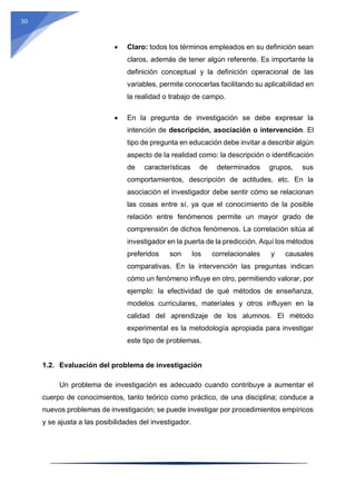 30
 Claro: todos los términos empleados en su definición sean
claros, además de tener algún referente. Es importante la
definición conceptual y la definición operacional de las
variables, permite conocerlas facilitando su aplicabilidad en
la realidad o trabajo de campo.
 En la pregunta de investigación se debe expresar la
intención de descripción, asociación o intervención. El
tipo de pregunta en educación debe invitar a describir algún
aspecto de la realidad como: la descripción o identificación
de características de determinados grupos, sus
comportamientos, descripción de actitudes, etc. En la
asociación el investigador debe sentir cómo se relacionan
las cosas entre sí, ya que el conocimiento de la posible
relación entre fenómenos permite un mayor grado de
comprensión de dichos fenómenos. La correlación sitúa al
investigador en la puerta de la predicción. Aquí los métodos
preferidos son los correlacionales y causales
comparativas. En la intervención las preguntas indican
cómo un fenómeno influye en otro, permitiendo valorar, por
ejemplo: la efectividad de qué métodos de enseñanza,
modelos curriculares, materiales y otros influyen en la
calidad del aprendizaje de los alumnos. El método
experimental es la metodología apropiada para investigar
este tipo de problemas.
1.2. Evaluación del problema de investigación
Un problema de investigación es adecuado cuando contribuye a aumentar el
cuerpo de conocimientos, tanto teórico como práctico, de una disciplina; conduce a
nuevos problemas de investigación; se puede investigar por procedimientos empíricos
y se ajusta a las posibilidades del investigador.
 