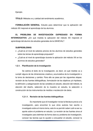 31
Ejemplo
TÍTULO: Métodos xx y calidad del rendimiento académico.
FORMULACIÓN GENERAL: Estudio para determinar que la aplicación del
método XX mejorará el aprendizaje de los alumnos.
EL PROBLEMA DE INVESTIGACIÓN EXPRESADO EN FORMA
INTERROGATIVA: ¿En qué medida la aplicación del método XX mejorará el
aprendizaje del alumno de estudios generales de la UNHEVAL?
SUBPROBLEMAS:
 ¿Cuál es el nivel de saberes previos de los alumnos de estudios generales
sobre los temas de aprendizaje propuesto?
 ¿Cuál es el nivel de aprendizaje durante la aplicación del método XX en los
alumnos de estudios generales?
1.2.1. Planificación de la investigación
Se estima el éxito de la investigación, es decir, en qué medida va a
cumplir alguna de las dimensiones creativa y acumulativa de la investigación o
la toma de decisiones y cambio. Para ello se pasa por las siguientes etapas:
revisión de las fuentes bibliográficas, formulación de los objetivos y/o hipótesis,
la definición y categorización de las variables en estudio, elección del método, la
elección del diseño, selección de la muestra en estudio, la selección o
construcción de los instrumentos de medida o recolección de datos.
1.2.1.1. Revisión de las fuentes bibliográficas
Es importante que el investigador revise la literatura previa a la
investigación, para encontrar lo que otros autores han escrito o
investigado sobre el mismo tema, esto le va permitir saber cuál va ser su
aporte sobre el problema en estudio. La revisión de las fuentes sirve al
investigador para delimitar de forma clara su problema de investigación,
conocer las teorías que le ayuden a encuadrar el estudio, conocer la
 