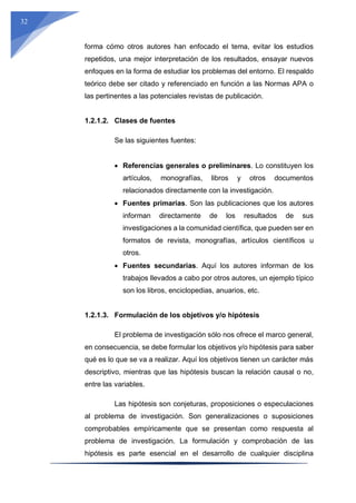 32
forma cómo otros autores han enfocado el tema, evitar los estudios
repetidos, una mejor interpretación de los resultados, ensayar nuevos
enfoques en la forma de estudiar los problemas del entorno. El respaldo
teórico debe ser citado y referenciado en función a las Normas APA o
las pertinentes a las potenciales revistas de publicación.
1.2.1.2. Clases de fuentes
Se las siguientes fuentes:
 Referencias generales o preliminares. Lo constituyen los
artículos, monografías, libros y otros documentos
relacionados directamente con la investigación.
 Fuentes primarias. Son las publicaciones que los autores
informan directamente de los resultados de sus
investigaciones a la comunidad científica, que pueden ser en
formatos de revista, monografías, artículos científicos u
otros.
 Fuentes secundarias. Aquí los autores informan de los
trabajos llevados a cabo por otros autores, un ejemplo típico
son los libros, enciclopedias, anuarios, etc.
1.2.1.3. Formulación de los objetivos y/o hipótesis
El problema de investigación sólo nos ofrece el marco general,
en consecuencia, se debe formular los objetivos y/o hipótesis para saber
qué es lo que se va a realizar. Aquí los objetivos tienen un carácter más
descriptivo, mientras que las hipótesis buscan la relación causal o no,
entre las variables.
Las hipótesis son conjeturas, proposiciones o especulaciones
al problema de investigación. Son generalizaciones o suposiciones
comprobables empíricamente que se presentan como respuesta al
problema de investigación. La formulación y comprobación de las
hipótesis es parte esencial en el desarrollo de cualquier disciplina
 