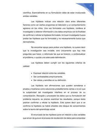 33
científica. Esencialmente en su formulación debe de estar involucrada
ambas variables.
Las hipótesis indican una relación clara entre diferentes
factores como ver ciertos programas en televisión y un comportamiento
agresivo en los niños. Una vez formulada una hipótesis, conlleva al
investigador a obtener información o los datos empíricos con la finalidad
de confirmar o refutar la hipótesis formulada. Un buen investigador busca
probar las hipótesis que ha formulado y no necesariamente busca que
demostrarlas.
No encontrar apoyo para probar una hipótesis, no quiere decir
que la investigación sea inviable; sino únicamente que hay más
preguntas que hacer, o reformular las que se hicieron, o contextualizar
el problema, o quizás una adecuada delimitación.
Las hipótesis deben cumplir con los siguientes criterios de
calidad:
 Expresar relación entre las variables.
 Ser contrastables empíricamente.
 Ser claras y sencillas en su definición.
Las hipótesis son afirmaciones que pueden someterse a
prueba y mostrarse como soluciones probablemente ciertas o no sin que
la subjetividad del investigador interfiera en el proceso de su
comprobación. Recogido y procesado los datos que su formulación del
problema requería, es preciso examinar los resultados, porque éstos
podrían confirmar o refutar la hipótesis. Esto quiere decir que si se
confirma la hipótesis se habrá añadido otro bloque de conocimientos
sobre la teoría del aprendizaje social.
El enunciado de las hipótesis pone en relación a dos variables
que sirven de guía en el proceso de recolección de datos para comprobar
 