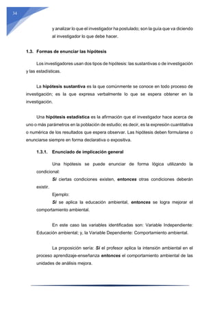 34
y analizar lo que el investigador ha postulado; son la guía que va diciendo
al investigador lo que debe hacer.
1.3. Formas de enunciar las hipótesis
Los investigadores usan dos tipos de hipótesis: las sustantivas o de investigación
y las estadísticas.
La hipótesis sustantiva es la que comúnmente se conoce en todo proceso de
investigación; es la que expresa verbalmente lo que se espera obtener en la
investigación.
Una hipótesis estadística es la afirmación que el investigador hace acerca de
uno o más parámetros en la población de estudio; es decir, es la expresión cuantitativa
o numérica de los resultados que espera observar. Las hipótesis deben formularse o
enunciarse siempre en forma declarativa o expositiva.
1.3.1. Enunciado de implicación general
Una hipótesis se puede enunciar de forma lógica utilizando la
condicional:
Si ciertas condiciones existen, entonces otras condiciones deberán
existir.
Ejemplo:
Si se aplica la educación ambiental, entonces se logra mejorar el
comportamiento ambiental.
En este caso las variables identificadas son: Variable Independiente:
Educación ambiental; y, la Variable Dependiente: Comportamiento ambiental.
La proposición sería: Si el profesor aplica la intensión ambiental en el
proceso aprendizaje-enseñanza entonces el comportamiento ambiental de las
unidades de análisis mejora.
 
