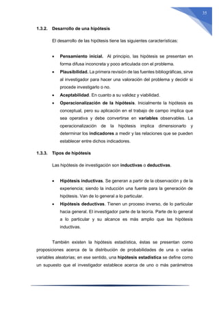 35
1.3.2. Desarrollo de una hipótesis
El desarrollo de las hipótesis tiene las siguientes características:
 Pensamiento inicial. Al principio, las hipótesis se presentan en
forma difusa inconcreta y poco articulada con el problema.
 Plausibilidad. La primera revisión de las fuentes bibliográficas, sirve
al investigador para hacer una valoración del problema y decidir si
procede investigarlo o no.
 Aceptabilidad. En cuanto a su validez y viabilidad.
 Operacionalización de la hipótesis. Inicialmente la hipótesis es
conceptual, pero su aplicación en el trabajo de campo implica que
sea operativa y debe convertirse en variables observables. La
operacionalización de la hipótesis implica dimensionarlo y
determinar los indicadores a medir y las relaciones que se pueden
establecer entre dichos indicadores.
1.3.3. Tipos de hipótesis
Las hipótesis de investigación son inductivas o deductivas.
 Hipótesis inductivas. Se generan a partir de la observación y de la
experiencia; siendo la inducción una fuente para la generación de
hipótesis. Van de lo general a lo particular.
 Hipótesis deductivas. Tienen un proceso inverso, de lo particular
hacia general. El investigador parte de la teoría. Parte de lo general
a lo particular y su alcance es más amplio que las hipótesis
inductivas.
También existen la hipótesis estadística, éstas se presentan como
proposiciones acerca de la distribución de probabilidades de una o varias
variables aleatorias; en ese sentido, una hipótesis estadística se define como
un supuesto que el investigador establece acerca de uno o más parámetros
 
