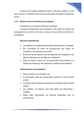 37
El signo de la hipótesis alternativa indica la cola de la gráfica, en este
caso, el signo es “diferente” indica cola en ambos lados del gráfico o distribución
normal.
1.3.4. Relación entre el problema y las hipótesis
El problema es el punto de partida de la hipótesis.
El proceso de generación de la hipótesis no sólo define el problema de
investigación de una forma más clara y concisa, sino que limita el ámbito de la
investigación.
Resumen ejemplificado
 Las hipótesis son explicaciones tentativas del fenómeno a investigar.
 Son enunciados en forma de proposiciones que deben ser
sometidos a la comprobación empírica.
 Se derivan de los objetivos y de las preguntas de investigación; con
ellas se pretende guiar el trabajo de investigación.
 Están en relación directa con el planteamiento del problema y la
revisión de la literatura; ello determina la calidad de las hipótesis.
Características de las hipótesis
 Deben referirse a una situación real.
 Su formulación debe ser comprensible, precisa y lo más concreta
posible.
 La relación entre variables propuesta por la hipótesis debe ser clara
y lógica.
 Las variables y la relación entre ellas deben ser observables y
medibles.
 Deben estar relacionadas con técnicas disponibles para su
comprobación.
 