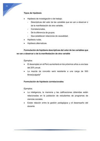 38
Tipos de hipótesis
 Hipótesis de investigación o de trabajo.
- Descriptivas del valor de las variables que se van a observar o
de la manifestación de otra variable.
- Correlacionales.
- De la diferencia de grupos.
- Que establecen relaciones de causalidad.
 Hipótesis nulas.
 Hipótesis alternativas.
Formulación de hipótesis descriptivas del valor de las variables que
se van a observar o de la manifestación de otra variable
Ejemplos:
 El desempleo en el Perú aumentará en los próximos años a una tasa
del 20% anual.
 La mezcla de concreto será resistente a una carga de 500
libras/pulgada2
Formulación de hipótesis correlacionales
Ejemplos:
 La inteligencia, la memoria y las calificaciones obtenidas están
relacionadas en la población de estudiantes de programas de
ciencias sociales.
 Existe relación entre la gestión pedagógica y el desempeño del
docente.
 