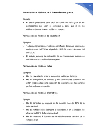 39
Formulación de hipótesis de la diferencia entre grupos
Ejemplo:
 El efecto persuasivo para dejar de fumar no será igual en los
adolescentes que vean el comercial a color que el de los
adolescentes que lo vean en blanco y negro.
Formulación de hipótesis de causalidad
Ejemplos:
 Todas las personas que recibieron transfusión de sangre o derivados
contaminados del VIH en el período 2010 -2014 morirán antes del
año 2030.
 El salario aumenta la motivación de los trabajadores cuando es
administrado en función al desempeño.
Formulación de hipótesis nulas
Ejemplos:
 Ho: No hay relación entre la autoestima y el temor de logro.
 Ho: La inteligencia, la memoria y las calificaciones obtenidas no
están relacionadas en la población de estudiantes de las carreras
profesionales de educación.
Formulación de hipótesis alternativas
Ejemplo:
 Ha: El candidato A obtendrá en la elección más del 50% de la
votación total.
 Ha: La votación que alcanzará el candidato A en la elección no
alcanzará el 60% de la votación total.
 Ha: El candidato A obtendrá en la elección menos del 50% de la
votación total.
 