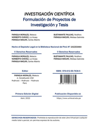 INVESTIGACIÓN CIENTÍFICA
Formulación de Proyectos de
Investigación y Tesis
PARAGUA MORALES, Melecio BUSTAMANTE PAULINO, Nicéforo
NORBERTO CHÁVEZ, Liz Anaey PARAGUA MACURI, Melissa Gabriela
PARAGUA MACURI, Carlos Alberto
Hecho el Depósito Legal en la Biblioteca Nacional del Perú N°:202203464
© Derechos Reservados © Derechos Reservados
PARAGUA MORALES, Melecio BUSTAMANTE PAULINO, Nicéforo
NORBERTO CHÁVEZ, Liz Anaey PARAGUA MACURI, Melissa Gabriela
PARAGUA MACURI, Carlos Alberto
Editor ISBN: 978-612-00-7638-5
PARAGUA MORALES, Melecio
Jr. Constitución 232
Huánuco – Huánuco – Huánuco
Perú
Primera Edición Digital Publicación Disponible en
DERECHOS RESERVADOS:
 