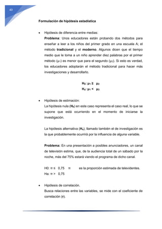 40
Formulación de hipótesis estadística
 Hipótesis de diferencia entre medias:
Problema: Unos educadores están probando dos métodos para
enseñar a leer a los niños del primer grado en una escuela A; el
método tradicional y el moderno. Algunos dicen que el tiempo
medio que le toma a un niño aprender diez palabras por el primer
método (μ1) es menor que para el segundo (μ2). Si esto es verdad,
los educadores adoptarán el método tradicional para hacer más
investigaciones y desarrollarlo.
H0: μ1 ≥ μ2
Ha: μ1 < μ2
 Hipótesis de estimación:
La hipótesis nula (H0) en este caso representa el caso real, lo que se
supone que está ocurriendo en el momento de iniciarse la
investigación.
La hipótesis alternativa (Ha), llamado también el de investigación es
la que probablemente ocurrirá por la influencia de alguna variable.
Problema: En una presentación a posibles anunciadores, un canal
de televisión estima, que, de la audiencia total de un sábado por la
noche, más del 75% estará viendo el programa de dicho canal.
H0: π ≤ 0,75 π es la proporción estimada de televidentes.
Ha: π > 0,75
 Hipótesis de correlación.
Busca relaciones entre las variables, se mide con el coeficiente de
correlación (r).
 