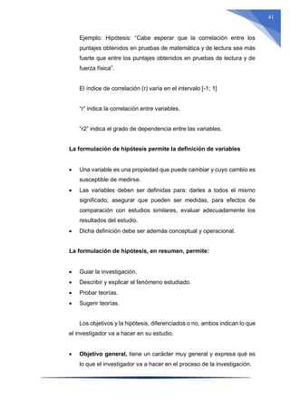 41
Ejemplo: Hipótesis: “Cabe esperar que la correlación entre los
puntajes obtenidos en pruebas de matemática y de lectura sea más
fuerte que entre los puntajes obtenidos en pruebas de lectura y de
fuerza física”.
El índice de correlación (r) varía en el intervalo [-1; 1]
“r” indica la correlación entre variables.
“r2” indica el grado de dependencia entre las variables.
La formulación de hipótesis permite la definición de variables
 Una variable es una propiedad que puede cambiar y cuyo cambio es
susceptible de medirse.
 Las variables deben ser definidas para: darles a todos el mismo
significado, asegurar que pueden ser medidas, para efectos de
comparación con estudios similares, evaluar adecuadamente los
resultados del estudio.
 Dicha definición debe ser además conceptual y operacional.
La formulación de hipótesis, en resumen, permite:
 Guiar la investigación.
 Describir y explicar el fenómeno estudiado.
 Probar teorías.
 Sugerir teorías.
Los objetivos y la hipótesis, diferenciados o no, ambos indican lo que
el investigador va a hacer en su estudio.
 Objetivo general, tiene un carácter muy general y expresa qué es
lo que el investigador va a hacer en el proceso de la investigación.
 