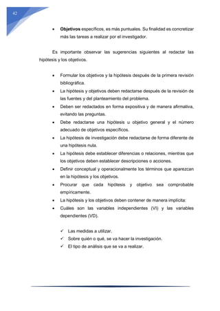 42
 Objetivos específicos, es más puntuales. Su finalidad es concretizar
más las tareas a realizar por el investigador.
Es importante observar las sugerencias siguientes al redactar las
hipótesis y los objetivos.
 Formular los objetivos y la hipótesis después de la primera revisión
bibliográfica.
 La hipótesis y objetivos deben redactarse después de la revisión de
las fuentes y del planteamiento del problema.
 Deben ser redactados en forma expositiva y de manera afirmativa,
evitando las preguntas.
 Debe redactarse una hipótesis u objetivo general y el número
adecuado de objetivos específicos.
 La hipótesis de investigación debe redactarse de forma diferente de
una hipótesis nula.
 La hipótesis debe establecer diferencias o relaciones, mientras que
los objetivos deben establecer descripciones o acciones.
 Definir conceptual y operacionalmente los términos que aparezcan
en la hipótesis y los objetivos.
 Procurar que cada hipótesis y objetivo sea comprobable
empíricamente.
 La hipótesis y los objetivos deben contener de manera implícita:
 Cuáles son las variables independientes (VI) y las variables
dependientes (VD).
 Las medidas a utilizar.
 Sobre quién o qué, se va hacer la investigación.
 El tipo de análisis que se va a realizar.
 
