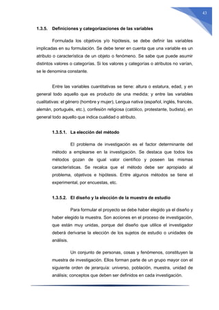 43
1.3.5. Definiciones y categorizaciones de las variables
Formulada los objetivos y/o hipótesis, se debe definir las variables
implicadas en su formulación. Se debe tener en cuenta que una variable es un
atributo o característica de un objeto o fenómeno. Se sabe que puede asumir
distintos valores o categorías. Si los valores y categorías o atributos no varían,
se le denomina constante.
Entre las variables cuantitativas se tiene: altura o estatura, edad, y en
general todo aquello que es producto de una medida; y entre las variables
cualitativas: el género (hombre y mujer), Lengua nativa (español, inglés, francés,
alemán, portugués, etc.), confesión religiosa (católico, protestante, budista), en
general todo aquello que indica cualidad o atributo.
1.3.5.1. La elección del método
El problema de investigación es el factor determinante del
método a emplearse en la investigación. Se destaca que todos los
métodos gozan de igual valor científico y poseen las mismas
características. Se recalca que el método debe ser apropiado al
problema, objetivos e hipótesis. Entre algunos métodos se tiene el
experimental, por encuestas, etc.
1.3.5.2. El diseño y la elección de la muestra de estudio
Para formular el proyecto se debe haber elegido ya el diseño y
haber elegido la muestra. Son acciones en el proceso de investigación,
que están muy unidas, porque del diseño que utilice el investigador
deberá derivarse la elección de los sujetos de estudio o unidades de
análisis.
Un conjunto de personas, cosas y fenómenos, constituyen la
muestra de investigación. Ellos forman parte de un grupo mayor con el
siguiente orden de jerarquía: universo, población, muestra, unidad de
análisis; conceptos que deben ser definidos en cada investigación.
 