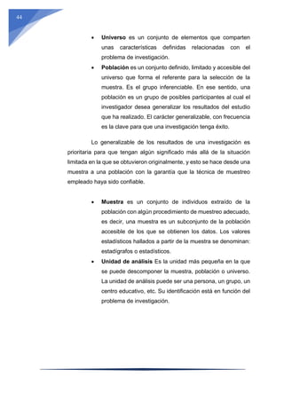 44
 Universo es un conjunto de elementos que comparten
unas características definidas relacionadas con el
problema de investigación.
 Población es un conjunto definido, limitado y accesible del
universo que forma el referente para la selección de la
muestra. Es el grupo inferenciable. En ese sentido, una
población es un grupo de posibles participantes al cual el
investigador desea generalizar los resultados del estudio
que ha realizado. El carácter generalizable, con frecuencia
es la clave para que una investigación tenga éxito.
Lo generalizable de los resultados de una investigación es
prioritaria para que tengan algún significado más allá de la situación
limitada en la que se obtuvieron originalmente, y esto se hace desde una
muestra a una población con la garantía que la técnica de muestreo
empleado haya sido confiable.
 Muestra es un conjunto de individuos extraído de la
población con algún procedimiento de muestreo adecuado,
es decir, una muestra es un subconjunto de la población
accesible de los que se obtienen los datos. Los valores
estadísticos hallados a partir de la muestra se denominan:
estadígrafos o estadísticos.
 Unidad de análisis Es la unidad más pequeña en la que
se puede descomponer la muestra, población o universo.
La unidad de análisis puede ser una persona, un grupo, un
centro educativo, etc. Su identificación está en función del
problema de investigación.
 