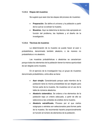 45
1.3.5.3. Etapas del muestreo
Se sugiere que sean dos las etapas del proceso de muestreo:
 Preparación. Se define el universo y la población a partir
de la cual se va extraer la muestra.
 Muestreo. Aquí se determina la técnica más apropiada en
función del problema, las hipótesis y el diseño de la
investigación.
1.3.5.4. Técnicas de muestreo
La determinación de la muestra se puede hacer al azar o
probabilística, denominado también aleatorio, o de manera no
probabilística o no aleatorio.
Las muestras probabilísticas o aleatorias se caracterizan
porque todos los elementos de la población tienen la misma oportunidad
de ser elegida como muestra.
En el ejercicio de la investigación hay un grupo de muestreo
denominado probabilístico, entre ellos se tiene:
 Azar simple. Caracterizado porque cada miembro de la
población tiene la misma probabilidad de ser elegido para
formar parte de la muestra. Se muestrea con el uso de la
tabla de números aleatorios.
 Aleatorio sistemático. Se ordena a los elementos de la
población bajo un criterio adecuado, a partir de ello se
selecciona a las unidades de análisis de la muestra.
 Aleatorio estratificado. Proceso por el que ciertos
subgrupos o estratos son seleccionados para formar parte
de la muestra. Se recomienda hacerlo proporcionalmente
en función al número de elementos de la población.
 