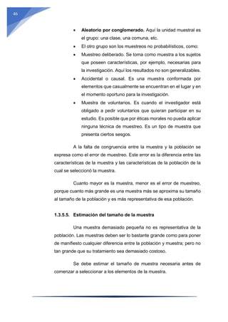 46
 Aleatorio por conglomerado. Aquí la unidad muestral es
el grupo: una clase, una comuna, etc.
 El otro grupo son los muestreos no probabilísticos, como:
 Muestreo deliberado. Se toma como muestra a los sujetos
que poseen características, por ejemplo, necesarias para
la investigación. Aquí los resultados no son generalizables.
 Accidental o causal. Es una muestra conformada por
elementos que casualmente se encuentran en el lugar y en
el momento oportuno para la investigación.
 Muestra de voluntarios. Es cuando el investigador está
obligado a pedir voluntarios que quieran participar en su
estudio. Es posible que por éticas morales no pueda aplicar
ninguna técnica de muestreo. Es un tipo de muestra que
presenta ciertos sesgos.
A la falta de congruencia entre la muestra y la población se
expresa como el error de muestreo. Este error es la diferencia entre las
características de la muestra y las características de la población de la
cual se seleccionó la muestra.
Cuanto mayor es la muestra, menor es el error de muestreo,
porque cuanto más grande es una muestra más se aproxima su tamaño
al tamaño de la población y es más representativa de esa población.
1.3.5.5. Estimación del tamaño de la muestra
Una muestra demasiado pequeña no es representativa de la
población. Las muestras deben ser lo bastante grande como para poner
de manifiesto cualquier diferencia entre la población y muestra; pero no
tan grande que su tratamiento sea demasiado costoso.
Se debe estimar el tamaño de muestra necesaria antes de
comenzar a seleccionar a los elementos de la muestra.
 