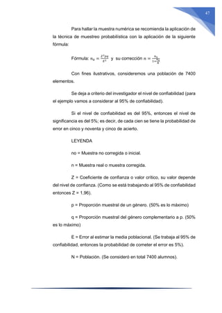 47
Para hallar la muestra numérica se recomienda la aplicación de
la técnica de muestreo probabilística con la aplicación de la siguiente
fórmula:
Fórmula: 𝑛0 =
𝑍2𝑝𝑞
𝐸2 y su corrección 𝑛 =
𝑛0
1+
𝑛0
𝑁
Con fines ilustrativos, consideremos una población de 7400
elementos.
Se deja a criterio del investigador el nivel de confiabilidad (para
el ejemplo vamos a considerar al 95% de confiabilidad).
Si el nivel de confiabilidad es del 95%, entonces el nivel de
significancia es del 5%; es decir, de cada cien se tiene la probabilidad de
error en cinco y noventa y cinco de acierto.
LEYENDA
no = Muestra no corregida o inicial.
n = Muestra real o muestra corregida.
Z = Coeficiente de confianza o valor crítico, su valor depende
del nivel de confianza. (Como se está trabajando al 95% de confiabilidad
entonces Z = 1,96).
p = Proporción muestral de un género. (50% es lo máximo)
q = Proporción muestral del género complementario a p. (50%
es lo máximo)
E = Error al estimar la media poblacional. (Se trabaja al 95% de
confiabilidad, entonces la probabilidad de cometer el error es 5%).
N = Población. (Se consideró en total 7400 alumnos).
 