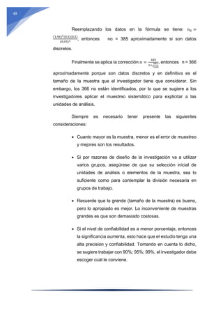 48
Reemplazando los datos en la fórmula se tiene: 𝑛0 =
(1,96)2(0,5)(0,5)
(0,05)2 , entonces no = 385 aproximadamente si son datos
discretos.
Finalmente se aplica la corrección 𝑛 =
385
1+
385
7400
, entonces n = 366
aproximadamente porque son datos discretos y en definitiva es el
tamaño de la muestra que el investigador tiene que considerar. Sin
embargo, los 366 no están identificados, por lo que se sugiere a los
investigadores aplicar el muestreo sistemático para explicitar a las
unidades de análisis.
Siempre es necesario tener presente las siguientes
consideraciones:
 Cuanto mayor es la muestra, menor es el error de muestreo
y mejores son los resultados.
 Si por razones de diseño de la investigación va a utilizar
varios grupos, asegúrese de que su selección inicial de
unidades de análisis o elementos de la muestra, sea lo
suficiente como para contemplar la división necesaria en
grupos de trabajo.
 Recuerde que lo grande (tamaño de la muestra) es bueno,
pero lo apropiado es mejor. Lo inconveniente de muestras
grandes es que son demasiado costosas.
 Si el nivel de confiabilidad es a menor porcentaje, entonces
la significancia aumenta, esto hace que el estudio tenga una
alta precisión y confiabilidad. Tomando en cuenta lo dicho,
se sugiere trabajar con 90%; 95%; 99%, el investigador debe
escoger cuál le conviene.
 