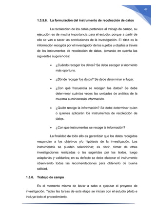 49
1.3.5.6. La formulación del instrumento de recolección de datos
La recolección de los datos pertenece al trabajo de campo, su
ejecución es de mucha importancia para el estudio; porque a partir de
ello se van a sacar las conclusiones de la investigación. El dato es la
información recogida por el investigador de los sujetos u objetos a través
de los instrumentos de recolección de datos, tomando en cuenta las
siguientes sugerencias:
 ¿Cuándo recoger los datos? Se debe escoger el momento
más oportuno.
 ¿Dónde recoger los datos? Se debe determinar el lugar.
 ¿Con qué frecuencia se recogen los datos? Se debe
determinar cuántas veces las unidades de análisis de la
muestra suministrarán información.
 ¿Quién recoge la información? Se debe determinar quien
o quienes aplicarán los instrumentos de recolección de
datos.
 ¿Con que instrumentos se recoge la información?
La finalidad de todo ello es garantizar que los datos recogidos
respondan a los objetivos y/o hipótesis de la investigación. Los
instrumentos se pueden seleccionar; es decir, tomar de otras
investigaciones realizadas o las sugeridas por los textos, luego
adaptarlas y validarlos; en su defecto se debe elaborar el instrumento
observando todas las recomendaciones para obtenerlo de buena
calidad.
1.3.6. Trabajo de campo
Es el momento mismo de llevar a cabo o ejecutar el proyecto de
investigación. Todas las tareas de esta etapa se inician con el estudio piloto e
incluye todo el procedimiento.
 