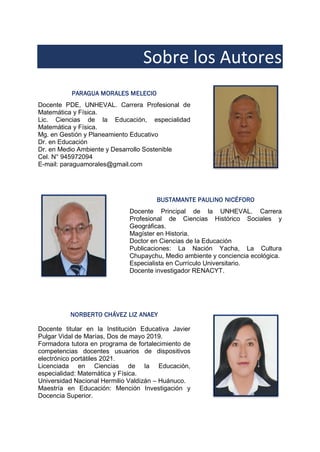 Sobre los Autores
PARAGUA MORALES MELECIO
Docente PDE, UNHEVAL. Carrera Profesional de
Matemática y Física.
Lic. Ciencias de la Educación, especialidad
Matemática y Física.
Mg. en Gestión y Planeamiento Educativo
Dr. en Educación
Dr. en Medio Ambiente y Desarrollo Sostenible
Cel. N° 945972094
E-mail: paraguamorales@gmail.com
BUSTAMANTE PAULINO NICÉFORO
Docente Principal de la UNHEVAL. Carrera
Profesional de Ciencias Histórico Sociales y
Geográficas.
Magíster en Historia.
Doctor en Ciencias de la Educación
Publicaciones: La Nación Yacha, La Cultura
Chupaychu, Medio ambiente y conciencia ecológica.
Especialista en Currículo Universitario.
Docente investigador RENACYT.
NORBERTO CHÁVEZ LIZ ANAEY
Docente titular en la Institución Educativa Javier
Pulgar Vidal de Marías, Dos de mayo 2019.
Formadora tutora en programa de fortalecimiento de
competencias docentes usuarios de dispositivos
electrónico portátiles 2021.
Licenciada en Ciencias de la Educación,
especialidad: Matemática y Física.
Universidad Nacional Hermilio Valdizán – Huánuco.
Maestría en Educación: Mención Investigación y
Docencia Superior.
 
