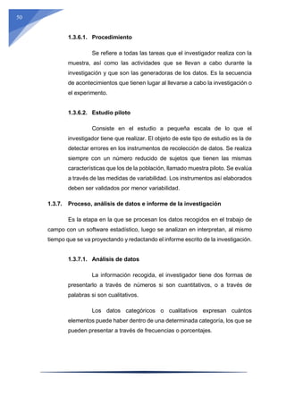 50
1.3.6.1. Procedimiento
Se refiere a todas las tareas que el investigador realiza con la
muestra, así como las actividades que se llevan a cabo durante la
investigación y que son las generadoras de los datos. Es la secuencia
de acontecimientos que tienen lugar al llevarse a cabo la investigación o
el experimento.
1.3.6.2. Estudio piloto
Consiste en el estudio a pequeña escala de lo que el
investigador tiene que realizar. El objeto de este tipo de estudio es la de
detectar errores en los instrumentos de recolección de datos. Se realiza
siempre con un número reducido de sujetos que tienen las mismas
características que los de la población, llamado muestra piloto. Se evalúa
a través de las medidas de variabilidad. Los instrumentos así elaborados
deben ser validados por menor variabilidad.
1.3.7. Proceso, análisis de datos e informe de la investigación
Es la etapa en la que se procesan los datos recogidos en el trabajo de
campo con un software estadístico, luego se analizan en interpretan, al mismo
tiempo que se va proyectando y redactando el informe escrito de la investigación.
1.3.7.1. Análisis de datos
La información recogida, el investigador tiene dos formas de
presentarlo a través de números si son cuantitativos, o a través de
palabras si son cualitativos.
Los datos categóricos o cualitativos expresan cuántos
elementos puede haber dentro de una determinada categoría, los que se
pueden presentar a través de frecuencias o porcentajes.
 