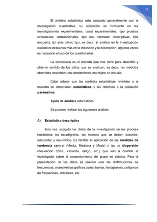 51
El análisis estadístico está asociado generalmente con la
investigación cuantitativa, su aplicación es inminente en las
investigaciones experimentales, cuasi experimentales, tipo pruebas
evaluativas; correlacionales, tipo test valorado; descriptivas, tipo
encuesta. En este último tipo, es decir, el análisis en la investigación
cualitativa descansa más en la inducción y la descripción, algunas veces
es necesario el uso de los cuestionarios.
La estadística es el método que nos sirve para describir y
obtener sentido de los datos que se analizan; es decir, las medidas
obtenidas describen una característica del objeto en estudio.
Cabe aclarar que las medidas estadísticas referidas a la
muestra se denominan estadísticos y las referidas a la población
parámetros.
Tipos de análisis estadísticos
Se pueden realizar los siguientes análisis:
A) Estadística descriptiva
Una vez recogido los datos de la investigación se les procesa
hallándose los estadígrafos, los mismos que se deben describir,
interpretar y resumirlos. Es factible la aplicación de las medidas de
tendencia central (Media, Mediana y Moda) y las de dispersión
(desviación típica, varianza, rango, etc.) que van a orientar al
investigador sobre el comportamiento del grupo en estudio. Para la
presentación de los datos se pueden usar las distribuciones de
frecuencias, o también las gráficas como: barras, histogramas, polígonos
de frecuencias, circulares, etc.
 