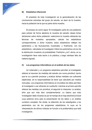 52
B) Estadística inferencial
El propósito de toda investigación es la generalización de las
conclusiones extraídas del grupo de estudio, es decir de la muestra,
hacia la población de la que es parte dicha muestra.
El proceso es como sigue: El investigador parte de una población
para extraer de forma aleatoria la muestra de estudio; desea tomar
decisiones sobre dicha población; selecciona la muestra utilizando las
técnicas de muestreo apropiadas; calcula los estadísticos
correspondientes a dicha muestra; estos estadísticos reflejan los
parámetros y las fluctuaciones muestrales; y finalmente, con los
estadísticos calculados el investigador infiere los parámetros a la luz de
la distribución muestral y la probabilidad. Facilísimo ¿no?, ahora, en su
investigación lleve esta teoría a la práctica y luego siéntase feliz de
haberlo logrado.
C) Los programas informáticos en el análisis de los datos
Un ordenador y un programa estadístico permiten al investigador
obtener el resumen de medidas del estudio con suma prontitud, hecho
que le va a permitir procesar y analizar dichas medidas con suficiente
objetividad, sin la responsabilidad de tener que calcularlo por medios
manuales. Los programas informáticos en el análisis de datos permiten
al investigador a ser eficiente sin sustituirlo; mientras el primero permite
obtener las medidas con prontitud, el segundo lo interpreta. Lo analiza;
diría que son más bien complementarios. Lo básico que todo
investigador debe iniciarse es por el manejo de la hoja electrónica Excel
cuya potencia sirve para la presentación de los datos y un análisis
numérico completo. No olvide, la obtención de los estadígrafos y los
parámetros son de los programas estadísticos; lo suyo es la
interpretación de dichos módulos en función a la problemática que está
investigando.
 