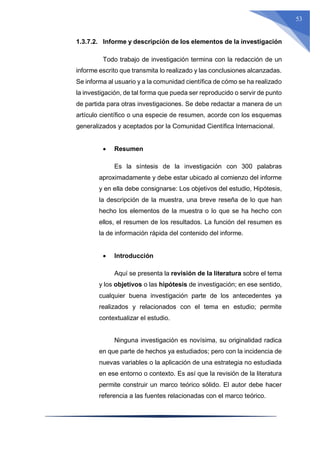 53
1.3.7.2. Informe y descripción de los elementos de la investigación
Todo trabajo de investigación termina con la redacción de un
informe escrito que transmita lo realizado y las conclusiones alcanzadas.
Se informa al usuario y a la comunidad científica de cómo se ha realizado
la investigación, de tal forma que pueda ser reproducido o servir de punto
de partida para otras investigaciones. Se debe redactar a manera de un
artículo científico o una especie de resumen, acorde con los esquemas
generalizados y aceptados por la Comunidad Científica Internacional.
 Resumen
Es la síntesis de la investigación con 300 palabras
aproximadamente y debe estar ubicado al comienzo del informe
y en ella debe consignarse: Los objetivos del estudio, Hipótesis,
la descripción de la muestra, una breve reseña de lo que han
hecho los elementos de la muestra o lo que se ha hecho con
ellos, el resumen de los resultados. La función del resumen es
la de información rápida del contenido del informe.
 Introducción
Aquí se presenta la revisión de la literatura sobre el tema
y los objetivos o las hipótesis de investigación; en ese sentido,
cualquier buena investigación parte de los antecedentes ya
realizados y relacionados con el tema en estudio; permite
contextualizar el estudio.
Ninguna investigación es novísima, su originalidad radica
en que parte de hechos ya estudiados; pero con la incidencia de
nuevas variables o la aplicación de una estrategia no estudiada
en ese entorno o contexto. Es así que la revisión de la literatura
permite construir un marco teórico sólido. El autor debe hacer
referencia a las fuentes relacionadas con el marco teórico.
 