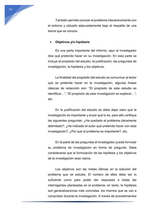 54
También permite conocer el problema interactivamente con
el entorno y ubicarlo adecuadamente bajo el respaldo de una
teoría que se conoce.
 Objetivos y/o hipótesis
Es una parte importante del informe, aquí el investigador
dice qué pretende hacer en su investigación. En esta parte se
incluye el propósito del estudio, la justificación, las preguntas de
investigación, la hipótesis y los objetivos.
La finalidad del propósito del estudio es comunicar al lector
qué se pretende hacer en la investigación, algunas frases
clásicas de redacción son: “El propósito de este estudio es
identificar…”; “El propósito de esta investigación es explorar…”;
etc.
En la justificación del estudio se debe dejar claro que la
investigación es importante y el por qué lo es, para ello verifique
las siguientes preguntas: ¿Ha quedado el problema claramente
delimitado?; ¿Ha indicado el autor qué pretende hacer con esta
investigación?; ¿Por qué el problema es importante?, etc.
En la parte de las preguntas el investigador puede formular
su problema de investigación en forma de pregunta. Debe
considerarse que la formulación de las hipótesis y los objetivos
de la investigación sean claros.
Los objetivos son las metas últimas en la solución del
problema que se estudia. El número de ellos debe ser lo
suficiente como para poder dar respuesta a todas las
interrogantes planteadas en el problema; en tanto, la hipótesis
son generalizaciones más concretas, los mismos que se van a
comprobar durante la investigación. A través de procedimientos
 