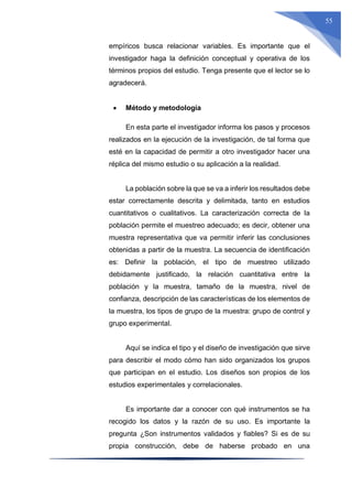 55
empíricos busca relacionar variables. Es importante que el
investigador haga la definición conceptual y operativa de los
términos propios del estudio. Tenga presente que el lector se lo
agradecerá.
 Método y metodología
En esta parte el investigador informa los pasos y procesos
realizados en la ejecución de la investigación, de tal forma que
esté en la capacidad de permitir a otro investigador hacer una
réplica del mismo estudio o su aplicación a la realidad.
La población sobre la que se va a inferir los resultados debe
estar correctamente descrita y delimitada, tanto en estudios
cuantitativos o cualitativos. La caracterización correcta de la
población permite el muestreo adecuado; es decir, obtener una
muestra representativa que va permitir inferir las conclusiones
obtenidas a partir de la muestra. La secuencia de identificación
es: Definir la población, el tipo de muestreo utilizado
debidamente justificado, la relación cuantitativa entre la
población y la muestra, tamaño de la muestra, nivel de
confianza, descripción de las características de los elementos de
la muestra, los tipos de grupo de la muestra: grupo de control y
grupo experimental.
Aquí se indica el tipo y el diseño de investigación que sirve
para describir el modo cómo han sido organizados los grupos
que participan en el estudio. Los diseños son propios de los
estudios experimentales y correlacionales.
Es importante dar a conocer con qué instrumentos se ha
recogido los datos y la razón de su uso. Es importante la
pregunta ¿Son instrumentos validados y fiables? Si es de su
propia construcción, debe de haberse probado en una
 