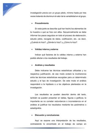 56
investigación previa con un grupo piloto, mínimo hasta por tres
veces tratando de disminuir el valor de la variabilidad en el grupo.
 Procedimiento
En esta parte se describe qué han hecho los elementos de
la muestra o qué se hizo con ellos. Secuencialmente se debe
informar los pasos seguidos en todo el proceso de elaboración,
estudio piloto, recogida de datos, codificación, etc.; es decir,
¿Cuándo lo hizo?, ¿Dónde lo hizo? y ¿Cómo lo hizo?
 Validez interna y externa
Indicar qué factores de la validez interna y externa han
podido afectar a los resultados del trabajo.
 Análisis y resultados
Debe indicarse las técnicas estadísticas utilizadas y su
respectiva justificación, de ese modo evitará la incoherencia
entre las técnicas estadísticas escogidas para un determinado
estudio y el tipo de investigación. De este modo el análisis
responderá a la hipótesis o a los objetivos planteados en la
investigación.
Los resultados se pueden describir dentro del texto,
también se pueden presentar en tablas, figuras o gráficos; lo
importante es no cometer redundancia o inconsistencia en el
análisis al justificar los resultados mediante los parámetros o
estadígrafos.
 Discusión y conclusiones
Aquí se expone una interpretación de los resultados,
contrastando lo encontrado en el trabajo de campo en
 