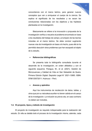 57
concordancia con el marco teórico, para generar nuevos
conceptos que van a enriquecer el cuerpo de la ciencia. Se
explica el significado de los resultados y se sacan las
conclusiones relacionadas con los objetivos y las hipótesis
planteadas en la investigación.
Básicamente se refiere si la innovación o propuesta de la
investigación verifica o resuelve el problema encontrado en base
a los resultados del trabajo de campo y al amparo de las teorías
incluidas en el marco teórico. Se debe concluir sugiriendo
nuevas vías de investigación en base a lo hecho, pues ello te ha
permitido descubrir otros problemas que han escapado al objeto
de tu estudio.
 Referencias bibliográficas
Se presenta toda la bibliografía consultada durante el
desarrollo de la investigación, en orden alfabético y con el
siguiente esquema: Paragua, M., et al. (2021). Gestión de
Microcuencas y Calidad de Vida en San Sebastián de Quera.
Primera Edición Digital. Depósito Legal N° 2021-13985. ISBN:
9786120072011. Huánuco – Perú.
 Anexos y apéndice
Aquí los instrumentos de recolección de datos, tablas, y
otros que por su naturaleza auxiliar no tienen cabida en el cuerpo
de la investigación. La inclusión es previa cita, en caso contrario
no deben ser incluidos.
1.4. El proyecto, tipos y método de investigación
El proyecto de investigación es requisito indispensable para la realización del
estudio. En ella se detalla todo el proceso de la investigación misma, además, cada
 