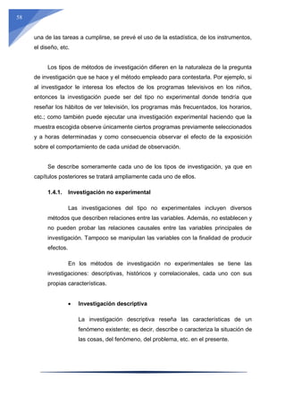 58
una de las tareas a cumplirse, se prevé el uso de la estadística, de los instrumentos,
el diseño, etc.
Los tipos de métodos de investigación difieren en la naturaleza de la pregunta
de investigación que se hace y el método empleado para contestarla. Por ejemplo, si
al investigador le interesa los efectos de los programas televisivos en los niños,
entonces la investigación puede ser del tipo no experimental donde tendría que
reseñar los hábitos de ver televisión, los programas más frecuentados, los horarios,
etc.; como también puede ejecutar una investigación experimental haciendo que la
muestra escogida observe únicamente ciertos programas previamente seleccionados
y a horas determinadas y como consecuencia observar el efecto de la exposición
sobre el comportamiento de cada unidad de observación.
Se describe someramente cada uno de los tipos de investigación, ya que en
capítulos posteriores se tratará ampliamente cada uno de ellos.
1.4.1. Investigación no experimental
Las investigaciones del tipo no experimentales incluyen diversos
métodos que describen relaciones entre las variables. Además, no establecen y
no pueden probar las relaciones causales entre las variables principales de
investigación. Tampoco se manipulan las variables con la finalidad de producir
efectos.
En los métodos de investigación no experimentales se tiene las
investigaciones: descriptivas, históricos y correlacionales, cada uno con sus
propias características.
 Investigación descriptiva
La investigación descriptiva reseña las características de un
fenómeno existente; es decir, describe o caracteriza la situación de
las cosas, del fenómeno, del problema, etc. en el presente.
 