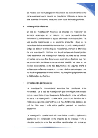 59
Se recalca que la investigación descriptiva es autosuficiente como
para considerar como ciencia los resultados obtenidos a través de
ella, además sirve como base para otros tipos de investigaciones.
 Investigación histórica
El tipo de investigación histórica se encarga de relacionar los
sucesos acaecidos en el pasado con otros acontecimientos,
fenómenos o problemas de la época o llámase sucesos actuales. Tal
vez podría responderse a la siguiente pregunta: ¿Cuál es la
naturaleza de los acontecimientos que han ocurrido en el pasado?
El tipo de datos y el método para recopilarlos, marcan la diferencia
de una investigación histórica con los otros tipos de investigación.
Para desarrollar una investigación histórica se parte de las fuentes
primarias como son los documentos originales o testigos que han
experimentado personalmente un suceso; también se basa en las
fuentes secundarias, como los documentos de segunda mano o
testigos que saben de suceso o conocen ciertos sucesos pero que
no estaban presentes cuando ocurrió. Aquí el principal problema es
la fiabilidad de las fuentes.
 Investigación correlacional
La investigación correlacional examina las relaciones entre
resultados. Es el tipo de investigación que con mayor probabilidad
podría responder a preguntas acerca de la relación entre variables o
sucesos. La investigación correlacional proporciona indicios de la
relación que podría existir entre dos o más fenómenos, cosas; o de
qué tan bien uno o más datos podrían predecir un resultado
específico.
La investigación correlacional utiliza un índice numérico (r) llamado
coeficiente de correlación como medida de la fortaleza y de la
relación existente entre las variables identificadas; sin embargo,
 