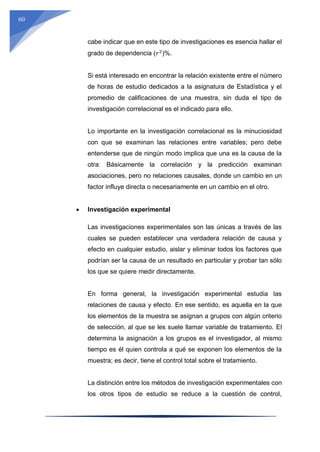 60
cabe indicar que en este tipo de investigaciones es esencia hallar el
grado de dependencia (𝑟2
)%.
Si está interesado en encontrar la relación existente entre el número
de horas de estudio dedicados a la asignatura de Estadística y el
promedio de calificaciones de una muestra, sin duda el tipo de
investigación correlacional es el indicado para ello.
Lo importante en la investigación correlacional es la minuciosidad
con que se examinan las relaciones entre variables; pero debe
entenderse que de ningún modo implica que una es la causa de la
otra: Básicamente la correlación y la predicción examinan
asociaciones, pero no relaciones causales, donde un cambio en un
factor influye directa o necesariamente en un cambio en el otro.
 Investigación experimental
Las investigaciones experimentales son las únicas a través de las
cuales se pueden establecer una verdadera relación de causa y
efecto en cualquier estudio, aislar y eliminar todos los factores que
podrían ser la causa de un resultado en particular y probar tan sólo
los que se quiere medir directamente.
En forma general, la investigación experimental estudia las
relaciones de causa y efecto. En ese sentido, es aquella en la que
los elementos de la muestra se asignan a grupos con algún criterio
de selección, al que se les suele llamar variable de tratamiento. El
determina la asignación a los grupos es el investigador, al mismo
tiempo es él quien controla a qué se exponen los elementos de la
muestra; es decir, tiene el control total sobre el tratamiento.
La distinción entre los métodos de investigación experimentales con
los otros tipos de estudio se reduce a la cuestión de control,
 