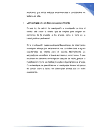 61
recalcando que en los métodos experimentales el control sobre los
factores es total.
 La investigación con diseño cuasiexperimental
En este tipo de método de investigación el investigador no tiene el
control total sobre el criterio que se emplea para asignar los
elementos de la muestra a los grupos, como lo tiene en la
investigación experimental.
En la investigación cuasiexperimental las unidades de observación
se asignan a los grupos experimental y de control en base a alguna
característica de interés para el estudio. Normalmente las
asignaciones se realizan antes de empezar el experimento. A este
estudio se les denomina investigación después del hecho, porque la
investigación misma se efectúa después de la asignación a grupos.
Como la asignación ya está hecha, el investigador tiene un alto grado
de control sobre la causa de cualesquier efectos que se estén
examinando.
 