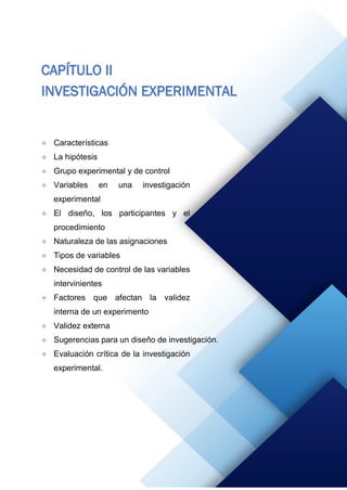 62
CAPÍTULO II
INVESTIGACIÓN EXPERIMENTAL
 Características
 La hipótesis
 Grupo experimental y de control
 Variables en una investigación
experimental
 El diseño, los participantes y el
procedimiento
 Naturaleza de las asignaciones
 Tipos de variables
 Necesidad de control de las variables
intervinientes
 Factores que afectan la validez
interna de un experimento
 Validez externa
 Sugerencias para un diseño de investigación.
 Evaluación crítica de la investigación
experimental.
 