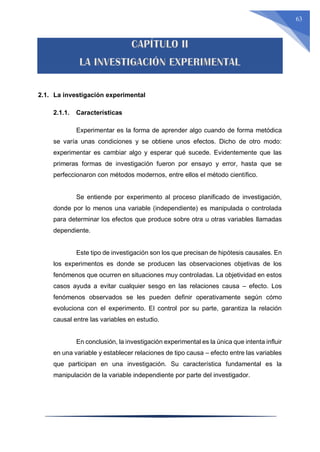 63
2.1. La investigación experimental
2.1.1. Características
Experimentar es la forma de aprender algo cuando de forma metódica
se varía unas condiciones y se obtiene unos efectos. Dicho de otro modo:
experimentar es cambiar algo y esperar qué sucede. Evidentemente que las
primeras formas de investigación fueron por ensayo y error, hasta que se
perfeccionaron con métodos modernos, entre ellos el método científico.
Se entiende por experimento al proceso planificado de investigación,
donde por lo menos una variable (independiente) es manipulada o controlada
para determinar los efectos que produce sobre otra u otras variables llamadas
dependiente.
Este tipo de investigación son los que precisan de hipótesis causales. En
los experimentos es donde se producen las observaciones objetivas de los
fenómenos que ocurren en situaciones muy controladas. La objetividad en estos
casos ayuda a evitar cualquier sesgo en las relaciones causa – efecto. Los
fenómenos observados se les pueden definir operativamente según cómo
evoluciona con el experimento. El control por su parte, garantiza la relación
causal entre las variables en estudio.
En conclusión, la investigación experimental es la única que intenta influir
en una variable y establecer relaciones de tipo causa – efecto entre las variables
que participan en una investigación. Su característica fundamental es la
manipulación de la variable independiente por parte del investigador.
 