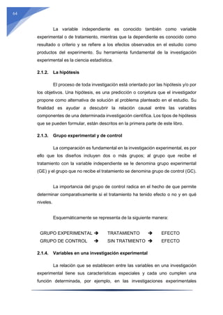 64
La variable independiente es conocido también como variable
experimental o de tratamiento, mientras que la dependiente es conocido como
resultado o criterio y se refiere a los efectos observados en el estudio como
productos del experimento. Su herramienta fundamental de la investigación
experimental es la ciencia estadística.
2.1.2. La hipótesis
El proceso de toda investigación está orientado por las hipótesis y/o por
los objetivos. Una hipótesis, es una predicción o conjetura que el investigador
propone como alternativa de solución al problema planteado en el estudio. Su
finalidad es ayudar a descubrir la relación causal entre las variables
componentes de una determinada investigación científica. Los tipos de hipótesis
que se pueden formular, están descritos en la primera parte de este libro.
2.1.3. Grupo experimental y de control
La comparación es fundamental en la investigación experimental, es por
ello que los diseños incluyen dos o más grupos; al grupo que recibe el
tratamiento con la variable independiente se le denomina grupo experimental
(GE) y el grupo que no recibe el tratamiento se denomina grupo de control (GC).
La importancia del grupo de control radica en el hecho de que permite
determinar comparativamente si el tratamiento ha tenido efecto o no y en qué
niveles.
Esquemáticamente se representa de la siguiente manera:
GRUPO EXPERIMENTAL  TRATAMIENTO  EFECTO
GRUPO DE CONTROL  SIN TRATMIENTO  EFECTO
2.1.4. Variables en una investigación experimental
La relación que se establecen entre las variables en una investigación
experimental tiene sus características especiales y cada uno cumplen una
función determinada, por ejemplo, en las investigaciones experimentales
 