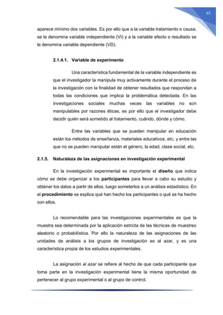 65
aparece mínimo dos variables. Es por ello que a la variable tratamiento o causa,
se le denomina variable independiente (VI) y a la variable efecto o resultado se
le denomina variable dependiente (VD).
2.1.4.1. Variable de experimento
Una característica fundamental de la variable independiente es
que el investigador la manipula muy activamente durante el proceso de
la investigación con la finalidad de obtener resultados que respondan a
todas las condiciones que implica la problemática detectada. En las
investigaciones sociales muchas veces las variables no son
manipulables por razones éticas, es por ello que el investigador debe
decidir quién será sometido al tratamiento, cuándo, dónde y cómo.
Entre las variables que se pueden manipular en educación
están los métodos de enseñanza, materiales educativos, etc. y entre las
que no se pueden manipular están el género, la edad, clase social, etc.
2.1.5. Naturaleza de las asignaciones en investigación experimental
En la investigación experimental es importante el diseño que indica
cómo se debe organizar a los participantes para llevar a cabo su estudio y
obtener los datos a partir de ellos, luego someterlos a un análisis estadístico. En
el procedimiento se explica qué han hecho los participantes o qué se ha hecho
con ellos.
Lo recomendable para las investigaciones experimentales es que la
muestra sea determinada por la aplicación estricta de las técnicas de muestreo
aleatorio o probabilística. Por ello la naturaleza de las asignaciones de las
unidades de análisis a los grupos de investigación es al azar, y es una
característica propia de los estudios experimentales.
La asignación al azar se refiere al hecho de que cada participante que
toma parte en la investigación experimental tiene la misma oportunidad de
pertenecer al grupo experimental o al grupo de control.
 