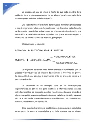 66
La selección al azar se refiere al hecho de que cada miembro de la
población tiene la misma oportunidad de ser elegido para formar parte de la
muestra que va participar en la investigación.
Una vez determinado el tamaño de la muestra de manera probabilística
u otra, la importancia radica en la forma cómo se va a determinar cada elemento
de la muestra; una de las tantas formas es el sorteo simple asignando una
numeración a cada miembro de la población; otra puede ser cada tercero o
cuarto, etc. de una lista o ficha de matrícula, por ejemplo.
El esquema es el siguiente:
POBLACIÓN  ELECCIÓN AL AZAR  MUESTRA
GRUPO DE CONTROL
MUESTRA  ASIGNACIÓN AL AZAR
GRUPO EXPERIMENTAL
La asignación se realiza antes de que empiece el experimento, y es un
proceso de distribución de las unidades de análisis de la muestra a los grupos.
La asignación al azar garantiza la equivalencia entre los grupos de control y el
grupo experimental.
La causalidad es un concepto clave en las investigaciones
experimentales, es por ello que para establecer o inferir relaciones causales
entre las variables, es necesario que ellas muestren que la causa precede al
efecto, que exista una covariación entre la causa y el efecto; también pasa por
reducir al máximo la intervención de otras variables como las: intervinientes,
extrañas, moderadoras, de control, etc.
Si se estudia el rendimiento académico en la asignatura de estadística
en un grupo de alumnos universitarios, y en dicha muestra hay un número
 