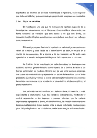 67
significativo de alumnos de ciencias matemáticas e ingeniería, es de suponer
que dicha variable hay que controlarlo ya que producirá sesgos en los resultados.
2.1.6. Tipos de variables
El investigador una vez que ha formulado la hipótesis supuesta de la
investigación, se encuentra con el dilema de cómo establecer claramente y de
forma operativa las variables que son: causa y los que son efecto, las
intervinientes identificadas que deben ser controladas o que deben ser incluidas
como otras causas.
El investigador para formular la hipótesis de su investigación parte unas
veces de la teoría y otras veces de la observación; es decir, se mueve en el
mundo de los conceptos, de la ciencia y de las variables; por lo tanto, para
operativizar el estudio es imprescindible pasar de lo abstracto a lo concreto.
La finalidad de las investigaciones es la de explicar los fenómenos que
suceden; es decir, generar la teoría como objetivo de la ciencia. En base a las
teorías se formulan los modelos, término muy de uso en la teoría de sistemas,
que puede ser matematizada y representar un sector de la realidad con el fin de
proceder a su estudio y verificar la teoría. Este concepto trae como consecuencia
la medida, concepto que pone en relación el plano teórico, el plano empírico y el
plano matemático.
Las variables que se identifican son: independiente, moderador, control,
dependiente e interviniente. Aquí las variables: independiente, moderador y
control representan a los ingresos o causas; mientras que la variable
dependiente representa el efecto, en consecuencia, la variable interviniente es
la conceptualización de lo que sucede entre la causa y el efecto, muchas veces
goza del privilegio de no ser controladas produciendo sesgos en los resultados.
 