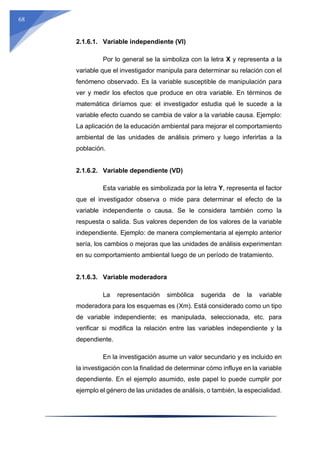 68
2.1.6.1. Variable independiente (VI)
Por lo general se la simboliza con la letra X y representa a la
variable que el investigador manipula para determinar su relación con el
fenómeno observado. Es la variable susceptible de manipulación para
ver y medir los efectos que produce en otra variable. En términos de
matemática diríamos que: el investigador estudia qué le sucede a la
variable efecto cuando se cambia de valor a la variable causa. Ejemplo:
La aplicación de la educación ambiental para mejorar el comportamiento
ambiental de las unidades de análisis primero y luego inferirlas a la
población.
2.1.6.2. Variable dependiente (VD)
Esta variable es simbolizada por la letra Y, representa el factor
que el investigador observa o mide para determinar el efecto de la
variable independiente o causa. Se le considera también como la
respuesta o salida. Sus valores dependen de los valores de la variable
independiente. Ejemplo: de manera complementaria al ejemplo anterior
sería, los cambios o mejoras que las unidades de análisis experimentan
en su comportamiento ambiental luego de un período de tratamiento.
2.1.6.3. Variable moderadora
La representación simbólica sugerida de la variable
moderadora para los esquemas es (Xm). Está considerado como un tipo
de variable independiente; es manipulada, seleccionada, etc. para
verificar si modifica la relación entre las variables independiente y la
dependiente.
En la investigación asume un valor secundario y es incluido en
la investigación con la finalidad de determinar cómo influye en la variable
dependiente. En el ejemplo asumido, este papel lo puede cumplir por
ejemplo el género de las unidades de análisis, o también, la especialidad.
 