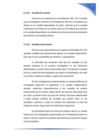 69
2.1.6.4. Variable de control
Asume en los esquemas la simbolización: Xc. Es la variable
que el investigador controla con la finalidad de eliminar o neutralizar sus
efectos en la variable dependiente. Es decir: mientras que la variable
moderadora es incluida en el estudio para ver los efectos que produce
en la variable dependiente, la variable de control se trata de neutralizarlo
para eliminar sus posibles efectos.
2.1.6.5. Variable interviniente
Para los casos esquemáticos se sugiere la simbología (Xi). Son
aquellas variables que teóricamente afectan a la variable dependiente;
pero que no son susceptibles de medición o manipulación.
La dificultad que presentan este tipo de variables es que
estando presente en el proceso investigativo no son fácilmente
identificables y mucho menos se les puede medir. Por ejemplo, el estado
anímico, puede ser del investigador que aplica la metodología o de cada
uno de las unidades de análisis, sujetos del experimento.
En las investigaciones experimentales es imprescindible que el
investigador determine el tratamiento a la variable independiente;
además, seleccione adecuadamente a las unidades de análisis
componentes de la muestra. Debe aplicar las técnicas adecuadas para
ver quién o quiénes harán de grupo de control y de grupo experimental
y luego intentar controlar las variables que pueden influir en los
resultados, observar y medir los efectos del tratamiento al final del
trabajo de campo, luego hacer las inferencias respectivas.
Es importante hacer el control de la validez interna y la validez
externa de una investigación experimental con la finalidad de ejercer el
máximo control y eliminar los efectos secundarios que producen sesgos
en los resultados.
 