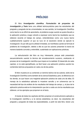 PRÓLOGO
El libro Investigación científica. Formulación de proyectos de
investigación y Tesis tiene una utilidad teórica-práctica para los estudiantes del
pregrado y posgrado de las universidades; en ese sentido, la Investigación Científica
como teoría no es difícil de aprenderla, el problema surge cuando se quiere llevarlo a
la aplicación práctica y luego volverlo a expresar como teoría los resultados que se
obtienen durante el trabajo de campo, entendiéndose como una nueva teoría
cualitativamente superior al que se tuvo en el escenario donde se ejecutó la
investigación. Es por ello que la utilidad inmediata, se manifiesta cuando se formula el
problema de investigación, debido a ello es que los autores presentan la teoría de
manera bastante concreta y entendible, sustentada con aplicaciones prácticas.
La estructuración del libro es muy interesante, porque está presentado
secuencialmente usando la técnica del encadenamiento sucesivo, analizando el
proceso de la investigación científica que impera en la realidad. El desarrollo de cada
capítulo, si no está ejemplificado, es fácil hacer una aplicación práctica usando los
contenidos teóricos propuestos en cada una de las partes.
El libro muestra en su contenido un dominio teórico de los autores, tanto de la
Investigación Científica como también de la ciencia Estadística; pero, la diferencia con
los demás, es que hacen una magistral aplicación práctica de cada uno de ellas. El
manejo de la estadística aplicada lo muestran sencillo y en coherencia con la
necesidad del tipo de análisis de los resultados del trabajo de campo; y, el plus de la
aplicación práctica está en la interpretación que dan a cada uno de los resultados que
obtienen, en los ejemplos que proponen en el texto.
A través de todos los capítulos del libro propician el constructivismo aplicado a
la investigación científica y a la ciencia estadística; es decir, los estudiantes del
pregrado y posgrado de todas las especialidades, a partir de este libro, tienen una
 