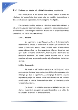 70
2.1.7. Factores que afectan a la validez interna de un experimento
Una investigación o un estudio tiene validez interna cuando las
relaciones de causa-efecto observadas entre las variables independiente y
dependiente son las esperadas o planificadas por el investigador.
Efectivamente, lo dicho sugiere un control de las variables extrañas o
intervinientes, que por lo general producen sesgos en los resultados de cualquier
experimento. Se hace una ligera descripción de cada uno de los posibles factores
que afectan a la validez de un experimento:
2.1.7.1. Historia
Un experimento se planifica para un lapso de tiempo entre la
observación de entrada, la observación de proceso y la observación de
salida, durante este período puede suceder algún acontecimiento
relacionado con el normal desenvolvimiento del grupo de control muy
ajeno o algo semejante al tratamiento, hecho que va a distorsionar los
resultados esperados. Lo mismo puede suceder con el grupo
experimental; pues, ambos están sujetos a la influencia del tiempo, por
ejemplo.
2.1.7.2. Maduración
Se refiere a los cambios biológicos o psicológicos y otros
procesos que afectan a las unidades de análisis de la muestra durante
el tiempo que dura el experimento. Aquí el grupo de control adquiere
importancia porque va permitir sacar conclusiones que los cambios
sucedidos en la variable dependiente se deben al tratamiento con la
variable independiente.
Sin embargo, es evidente que la edad cronológica afecta a todo
el grupo muestral sin excepción; produciendo cambios en la actitud de
las unidades de análisis en diferentes niveles.
 